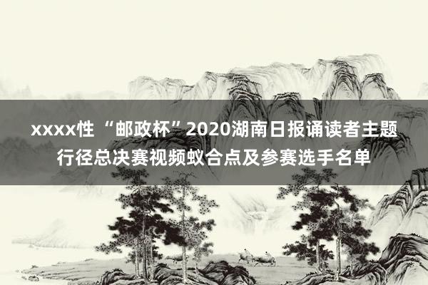 xxxx性 “邮政杯”2020湖南日报诵读者主题行径总决赛视频蚁合点及参赛选手名单