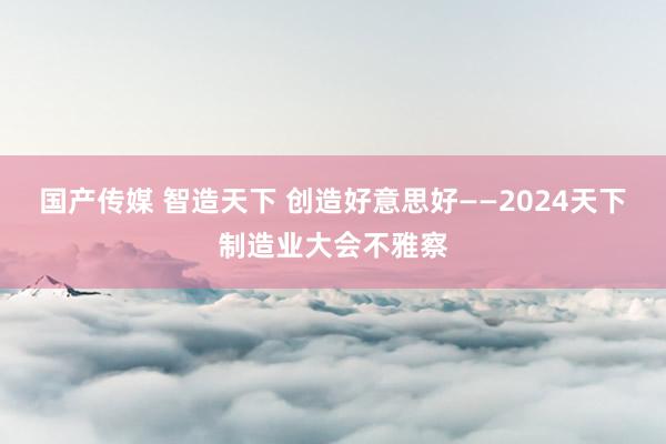 国产传媒 智造天下 创造好意思好——2024天下制造业大会不雅察