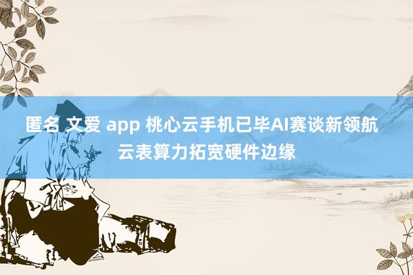 匿名 文爱 app 桃心云手机已毕AI赛谈新领航  云表算力拓宽硬件边缘