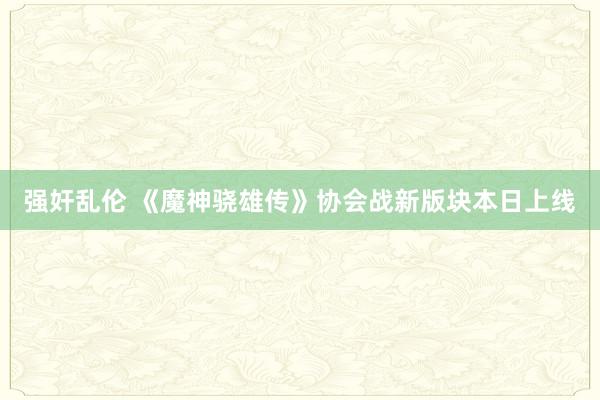 强奸乱伦 《魔神骁雄传》协会战新版块本日上线