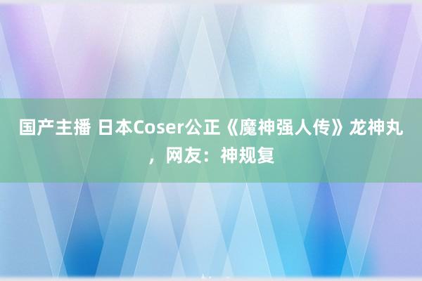 国产主播 日本Coser公正《魔神强人传》龙神丸，网友：神规复