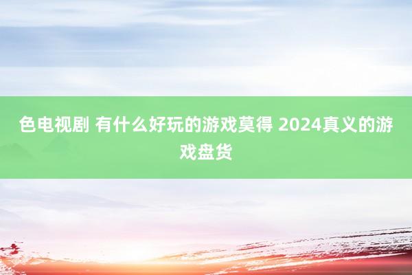 色电视剧 有什么好玩的游戏莫得 2024真义的游戏盘货