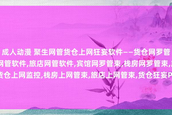 成人动漫 聚生网管货仓上网狂妄软件——货仓网罗管束，宾馆网管软件，栈房网管软件，旅店网管软件，宾馆网罗管束，栈房网罗管束，旅店网罗监控软件，货仓上网监控，栈房上网管束，旅店上网管束，货仓狂妄P2P下载，货仓辞谢BT下载，货仓狂妄网速，货仓狂妄上网流量，货仓按捺网速，货仓按捺电脑流量