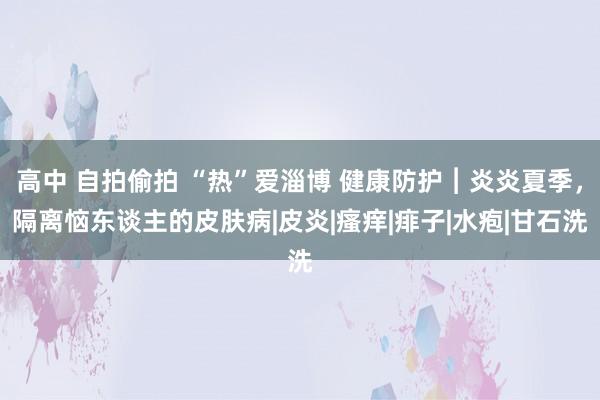 高中 自拍偷拍 “热”爱淄博 健康防护︱炎炎夏季，隔离恼东谈主的皮肤病|皮炎|瘙痒|痱子|水疱|甘石洗