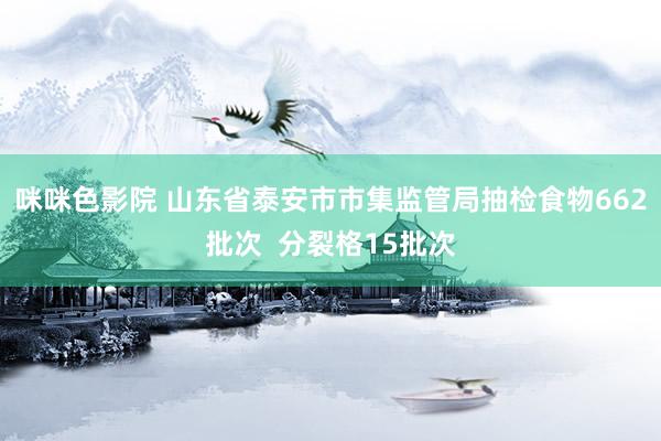 咪咪色影院 山东省泰安市市集监管局抽检食物662批次  分裂格15批次