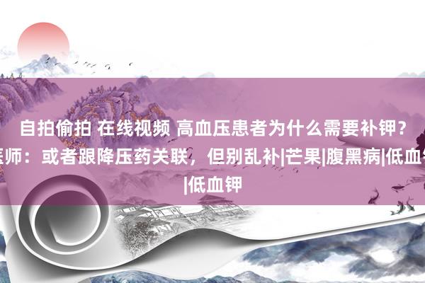 自拍偷拍 在线视频 高血压患者为什么需要补钾？医师：或者跟降压药关联，但别乱补|芒果|腹黑病|低血钾