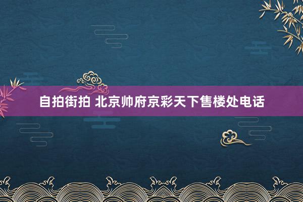 自拍街拍 北京帅府京彩天下售楼处电话