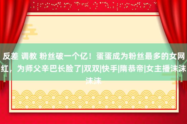 反差 调教 粉丝破一个亿！蛋蛋成为粉丝最多的女网红，为师父辛巴长脸了|双双|快手|隋恭帝|女主播沫沫