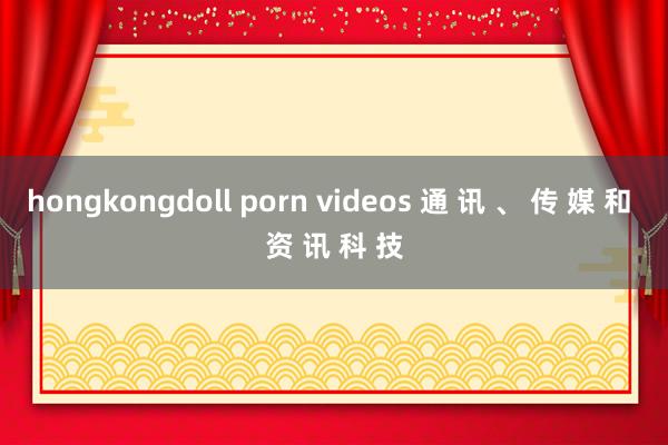 hongkongdoll porn videos 通 讯 、 传 媒 和 资 讯 科 技