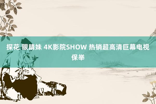 探花 眼睛妹 4K影院SHOW 热销超高清巨幕电视保举