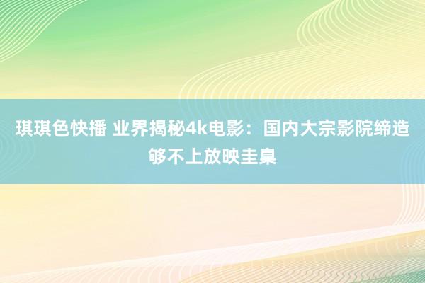 琪琪色快播 业界揭秘4k电影：国内大宗影院缔造够不上放映圭臬