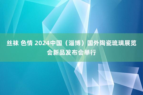 丝袜 色情 2024中国（淄博）国外陶瓷琉璃展览会新品发布会举行