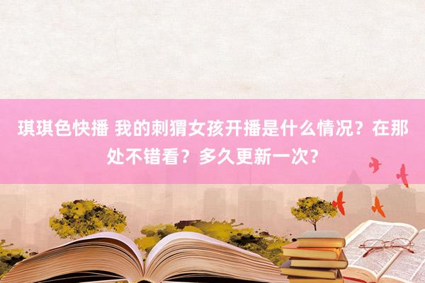 琪琪色快播 我的刺猬女孩开播是什么情况？在那处不错看？多久更新一次？