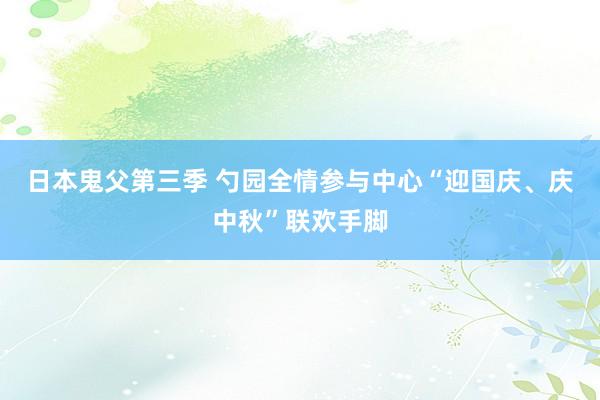 日本鬼父第三季 勺园全情参与中心“迎国庆、庆中秋”联欢手脚