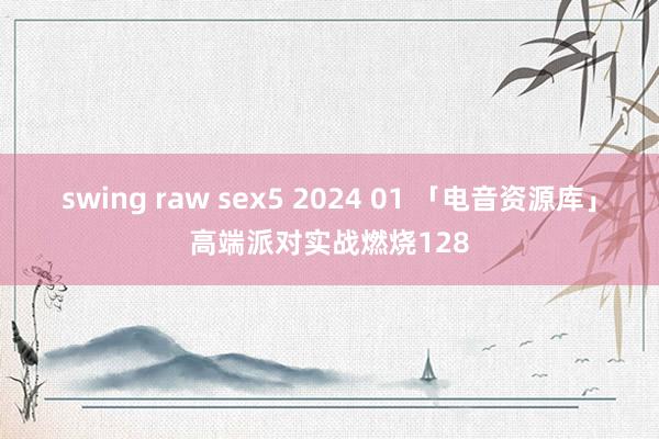 swing raw sex5 2024 01 「电音资源库」高端派对实战燃烧128