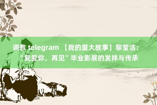 调教 telegram 【我的厦大故事】黎莹洁： “我爱你，再见”毕业影展的发祥与传承