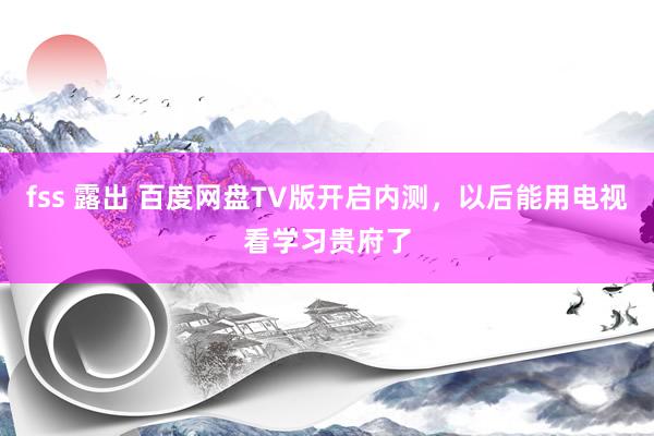 fss 露出 百度网盘TV版开启内测，以后能用电视看学习贵府了