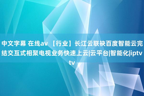 中文字幕 在线av 【行业】长江云联袂百度智能云完结交互式相聚电视业务快速上云|云平台|智能化|iptv