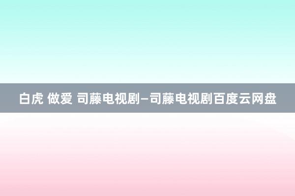 白虎 做爱 司藤电视剧—司藤电视剧百度云网盘