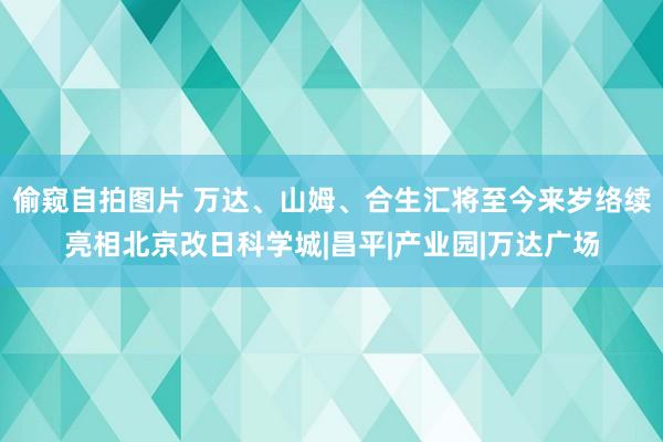 偷窥自拍图片 万达、山姆、合生汇将至今来岁络续亮相北京改日科学城|昌平|产业园|万达广场