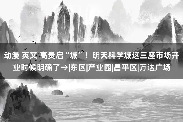 动漫 英文 高贵启“城”！明天科学城这三座市场开业时候明确了→|东区|产业园|昌平区|万达广场