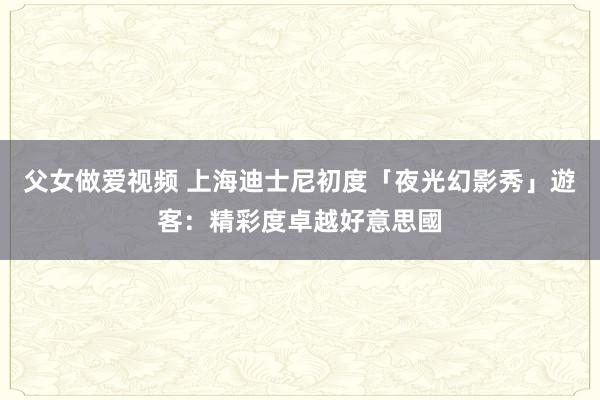 父女做爱视频 上海迪士尼初度「夜光幻影秀」　遊客：精彩度卓越好意思國