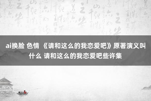 ai换脸 色情 《请和这么的我恋爱吧》原著演义叫什么 请和这么的我恋爱吧些许集