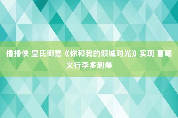 撸撸侠 皇氏御嘉《你和我的倾城时光》实现 曹曦文行李多到爆