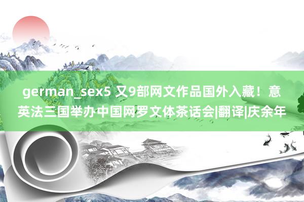 german_sex5 又9部网文作品国外入藏！意英法三国举办中国网罗文体茶话会|翻译|庆余年