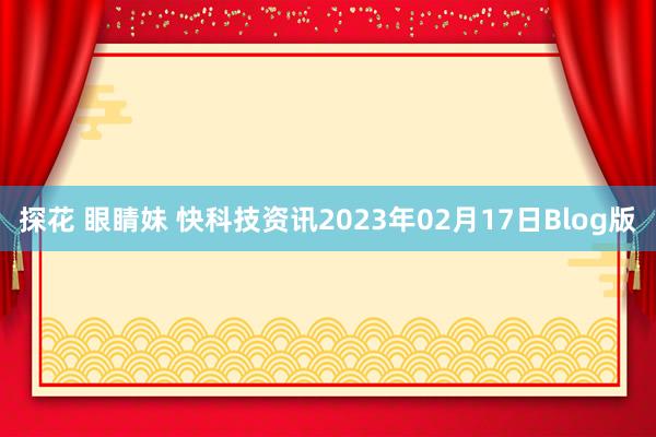 探花 眼睛妹 快科技资讯2023年02月17日Blog版