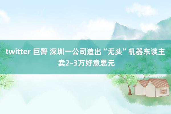 twitter 巨臀 深圳一公司造出“无头”机器东谈主 卖2-3万好意思元