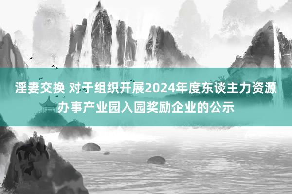 淫妻交换 对于组织开展2024年度东谈主力资源办事产业园入园奖励企业的公示