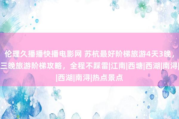 伦理久播播快播电影网 苏杭最好阶梯旅游4天3晚，苏杭四天三晚旅游阶梯攻略，全程不踩雷|江南|西塘|西湖|南浔|热点景点