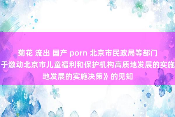 菊花 流出 国产 porn 北京市民政局等部门对于印发《对于激动北京市儿童福利和保护机构高质地发展的实施决策》的见知