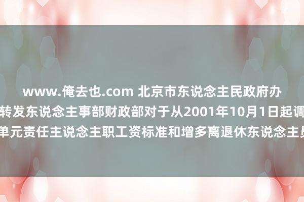 www.俺去也.com 北京市东说念主民政府办公厅转发国务院办公厅转发东说念主事部财政部对于从2001年10月1日起调遣机关工作单元责任主说念主职工资标准和增多离退休东说念主员离退休费三个实施决策文献的见告