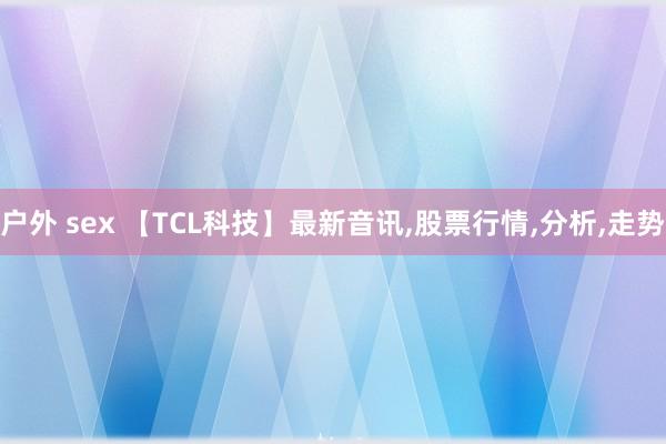 户外 sex 【TCL科技】最新音讯，股票行情，分析，走势