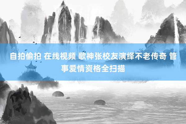 自拍偷拍 在线视频 歌神张校友演绎不老传奇 管事爱情资格全扫描