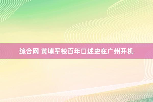 综合网 黄埔军校百年口述史在广州开机