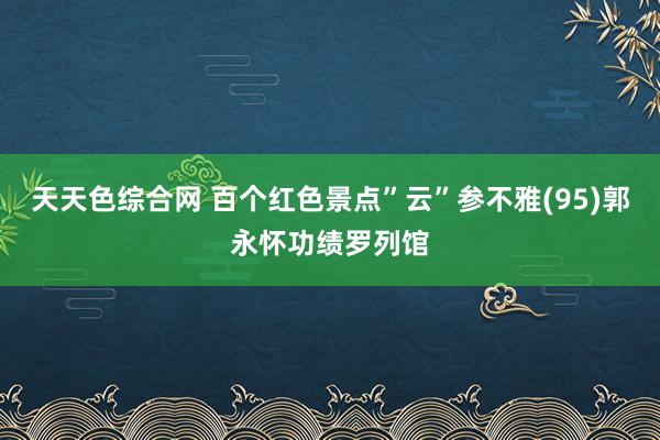 天天色综合网 百个红色景点”云”参不雅(95)郭永怀功绩罗列馆