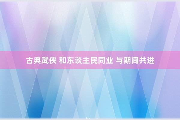 古典武侠 和东谈主民同业 与期间共进