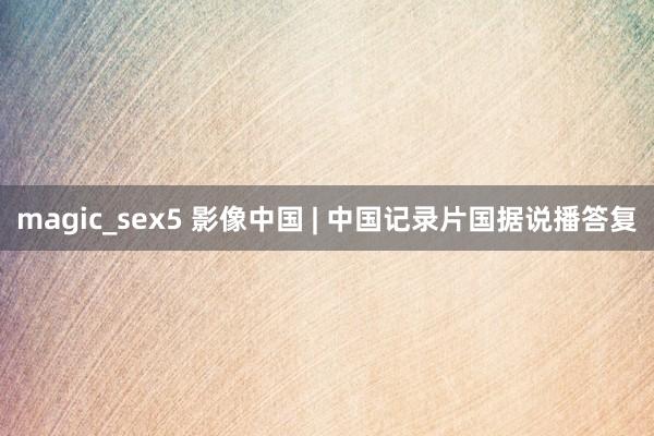 magic_sex5 影像中国 | 中国记录片国据说播答复