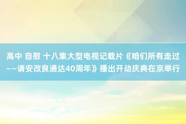 高中 自慰 十八集大型电视记载片《咱们所有走过——请安改良通达40周年》播出开动庆典在京举行