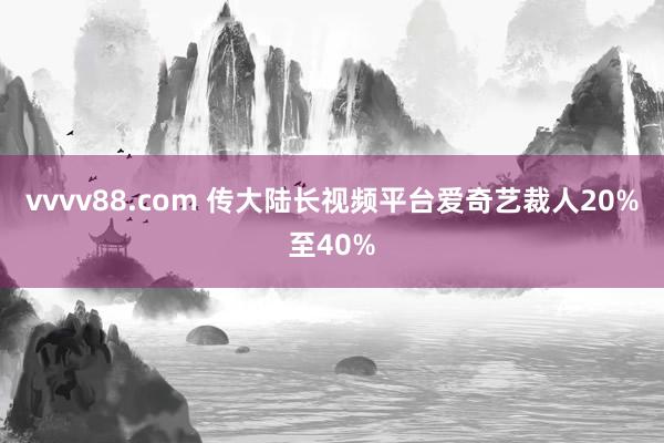 vvvv88.com 传大陆长视频平台爱奇艺裁人20%至40%