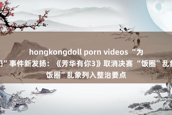 hongkongdoll porn videos “为偶像打榜倒牛奶”事件新发扬：《芳华有你3》取消决赛 “饭圈”乱象列入整治要点